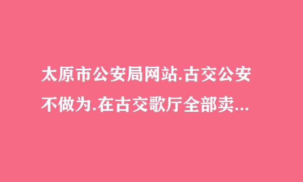 太原市公安局网站.古交公安不做为.在古交歌厅全部卖荣漂猖.非法运输.非法储存烟花.鞭炮比比皆是.他们视人