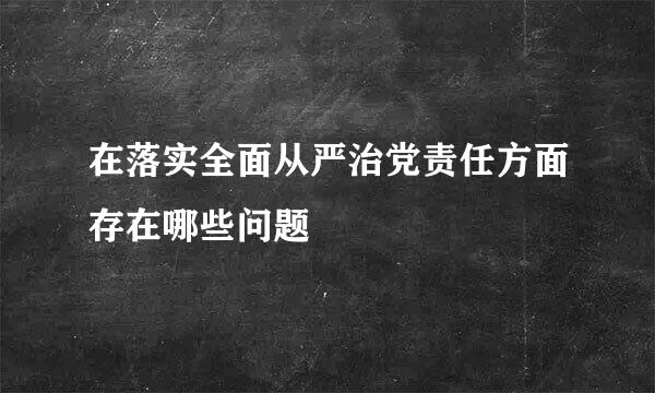 在落实全面从严治党责任方面存在哪些问题