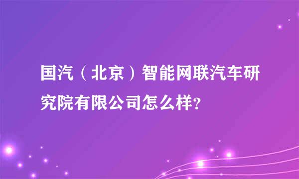 国汽（北京）智能网联汽车研究院有限公司怎么样？