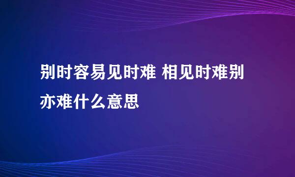 别时容易见时难 相见时难别亦难什么意思