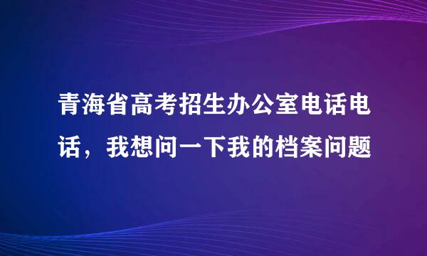 青海省高考招生办公室电话电话，我想问一下我的档案问题