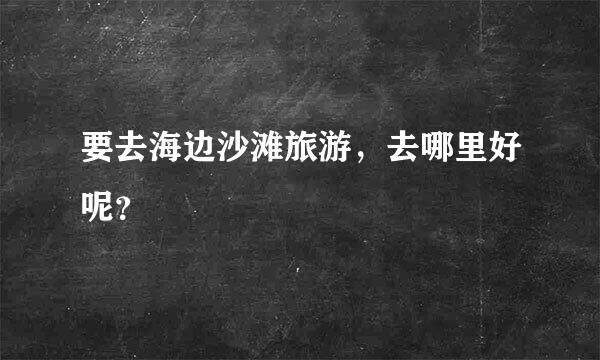 要去海边沙滩旅游，去哪里好呢？