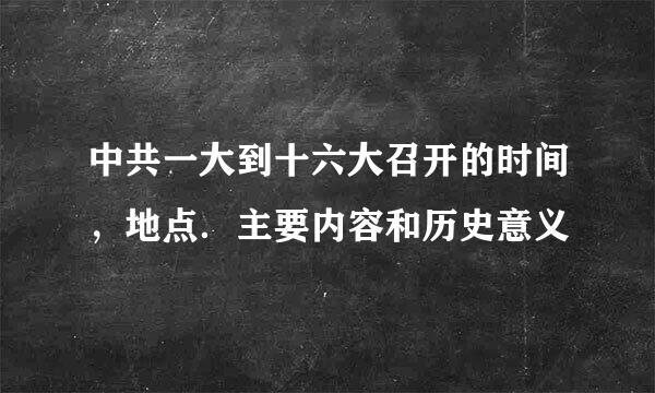 中共一大到十六大召开的时间，地点．主要内容和历史意义