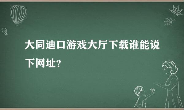 大同迪口游戏大厅下载谁能说下网址？