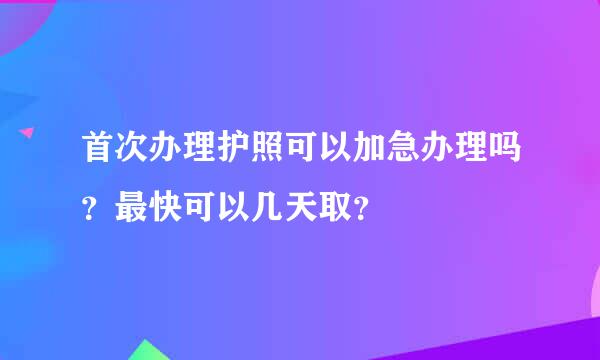 首次办理护照可以加急办理吗？最快可以几天取？