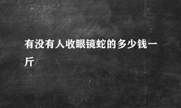 有没有人收眼镜蛇的多少钱一斤