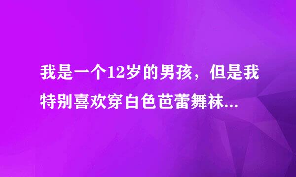 我是一个12岁的男孩，但是我特别喜欢穿白色芭蕾舞袜。有没有人和我一样啊，我是学芭蕾的。