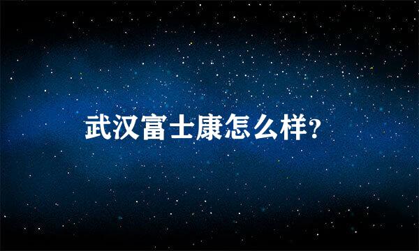 武汉富士康怎么样？