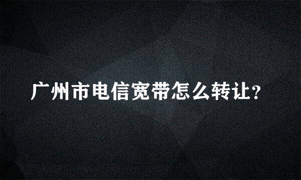 广州市电信宽带怎么转让？