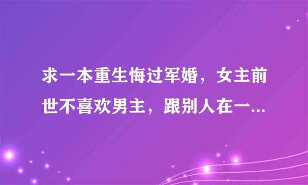 求一本重生悔过军婚，女主前世不喜欢男主，跟别人在一起了，后来后悔