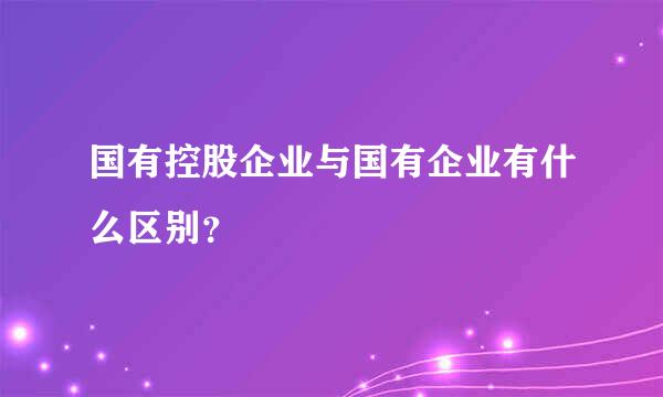 国有控股企业与国有企业有什么区别？