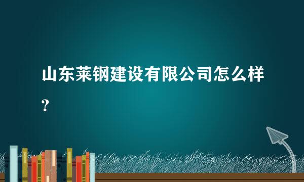 山东莱钢建设有限公司怎么样？