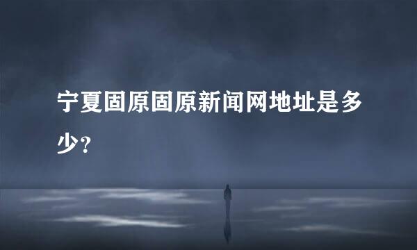 宁夏固原固原新闻网地址是多少？