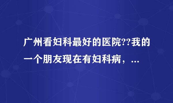 广州看妇科最好的医院??我的一个朋友现在有妇科病，我想找找哪家医院最好，求推荐啊。。