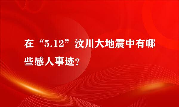 在“5.12”汶川大地震中有哪些感人事迹？