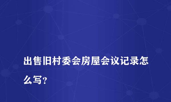 
出售旧村委会房屋会议记录怎么写？
