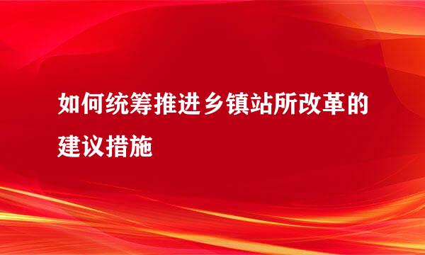 如何统筹推进乡镇站所改革的建议措施