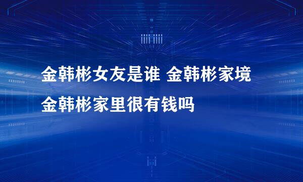 金韩彬女友是谁 金韩彬家境 金韩彬家里很有钱吗