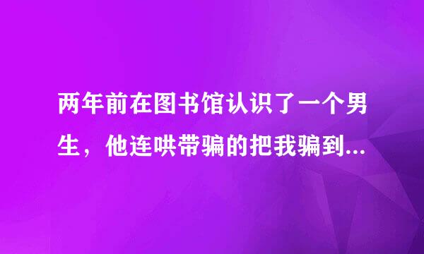 两年前在图书馆认识了一个男生，他连哄带骗的把我骗到他屋里实施强奸，可是我后来喜欢上了他，就由着他了