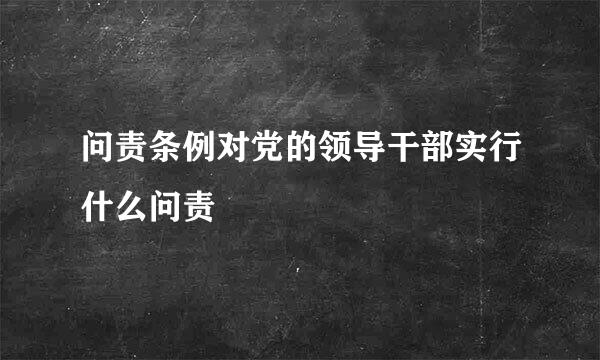 问责条例对党的领导干部实行什么问责