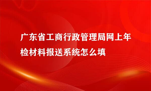 广东省工商行政管理局网上年检材料报送系统怎么填