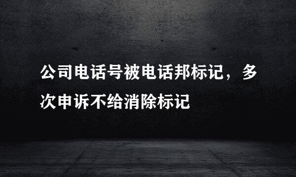 公司电话号被电话邦标记，多次申诉不给消除标记