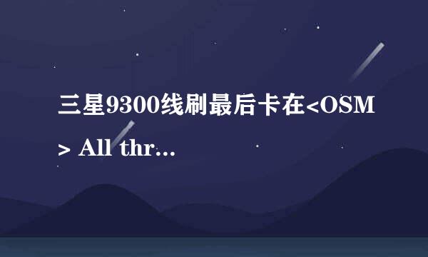 三星9300线刷最后卡在<OSM> All threads completed. (succeed 0 / failed 1)，总是失败，怎么办？