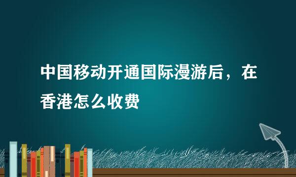 中国移动开通国际漫游后，在香港怎么收费