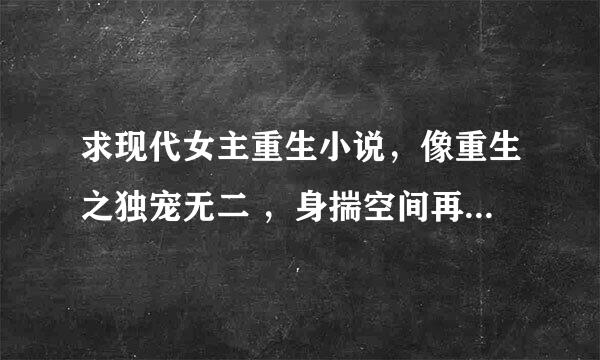 求现代女主重生小说，像重生之独宠无二 ，身揣空间再活一回，一种类型的，宠文，