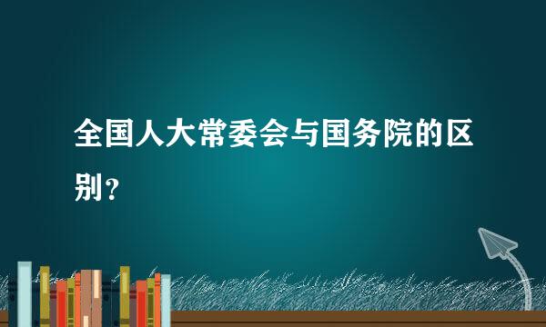 全国人大常委会与国务院的区别？