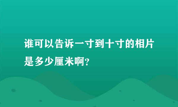 谁可以告诉一寸到十寸的相片是多少厘米啊？