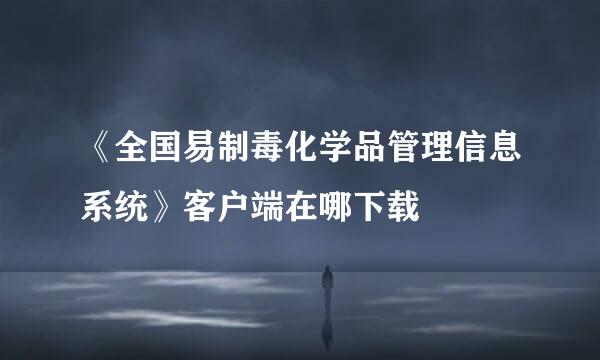 《全国易制毒化学品管理信息系统》客户端在哪下载