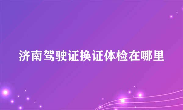 济南驾驶证换证体检在哪里