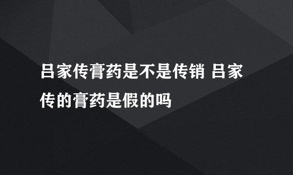 吕家传膏药是不是传销 吕家传的膏药是假的吗