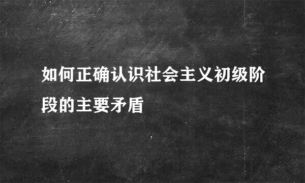 如何正确认识社会主义初级阶段的主要矛盾