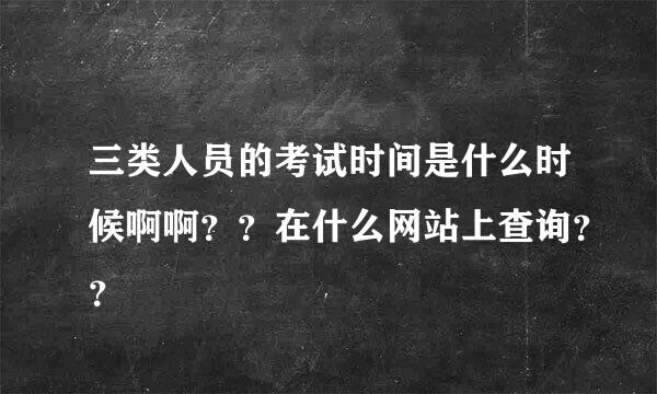 三类人员的考试时间是什么时候啊啊？？在什么网站上查询？？