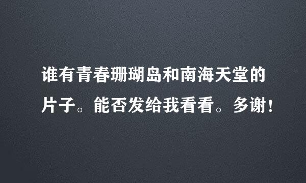 谁有青春珊瑚岛和南海天堂的片子。能否发给我看看。多谢！