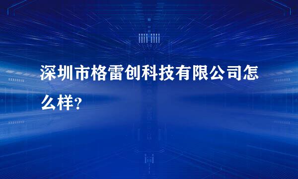 深圳市格雷创科技有限公司怎么样？