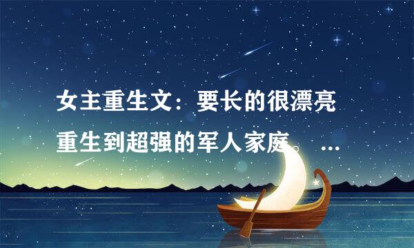 女主重生文：要长的很漂亮 重生到超强的军人家庭。 像 重生之阎欢 那样的 不要虐文。 全温馨的 结局要好