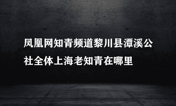 凤凰网知青频道黎川县潭溪公社全体上海老知青在哪里