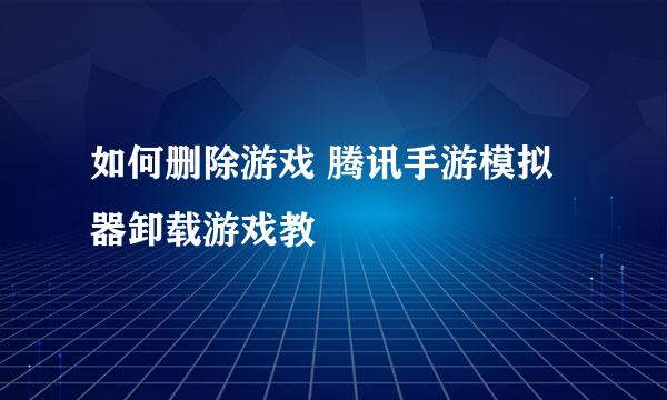 如何删除游戏 腾讯手游模拟器卸载游戏教