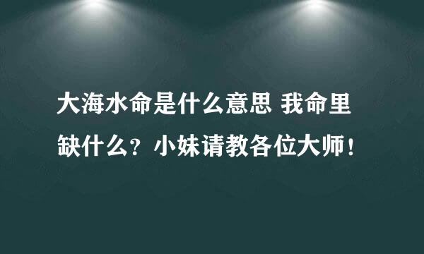 大海水命是什么意思 我命里缺什么？小妹请教各位大师！