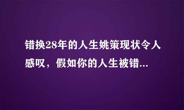 错换28年的人生姚策现状令人感叹，假如你的人生被错换你想换回来吗？