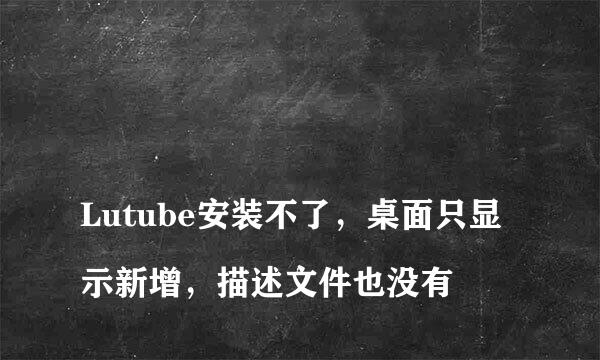 
Lutube安装不了，桌面只显示新增，描述文件也没有
