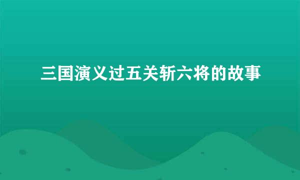 三国演义过五关斩六将的故事