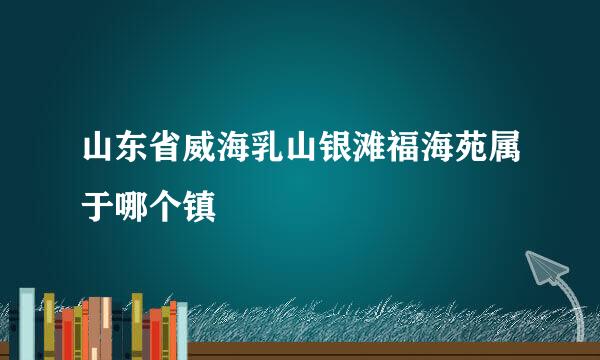 山东省威海乳山银滩福海苑属于哪个镇