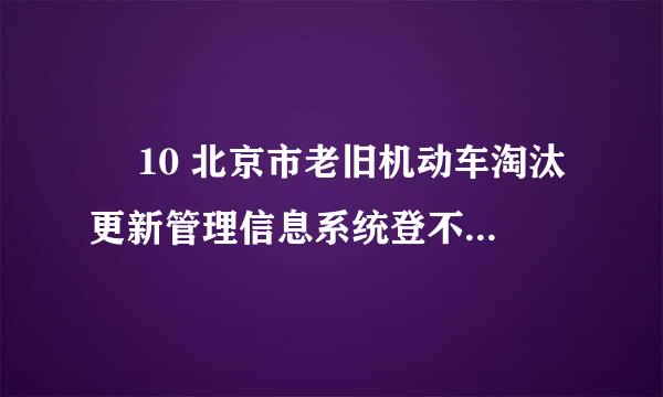 ￼ 10 北京市老旧机动车淘汰更新管理信息系统登不上去怎么办？