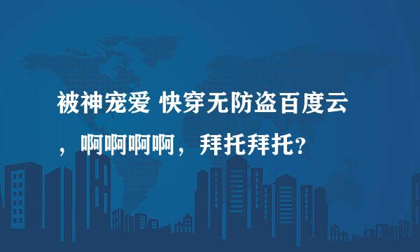 被神宠爱 快穿无防盗百度云，啊啊啊啊，拜托拜托？