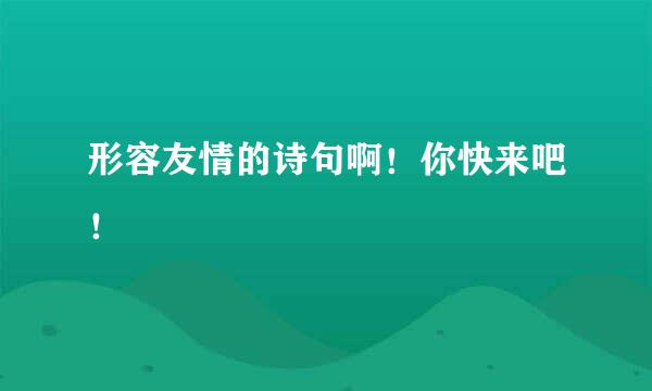 形容友情的诗句啊！你快来吧！