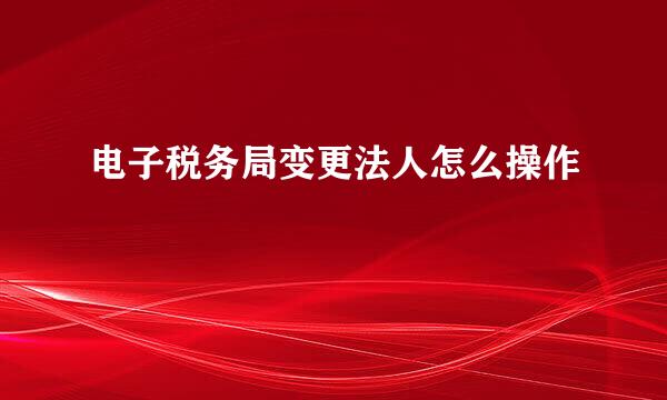 电子税务局变更法人怎么操作